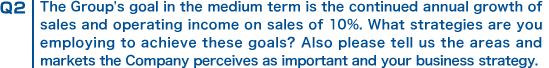 Q2 The Group's goal in the medium term is the continued annual growth of sales and operating income on sales of 10%. What strategies are you employing to achieve these goals? Also please tell us the areas and markets the Company perceives as important and your business strategy.