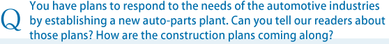 You have plans to respond to the needs of the automotive industries by establishing a new auto-parts plant. Can you tell our readers about those plans? How are the construction plans coming along?