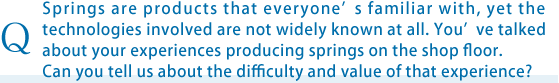 Springs are products that everyonefs familiar with, yet the technologies involved are not widely known at all. Youfve talked about your experiences producing springs on the shop floor. Can you tell us about the difficulty and value of that experience?