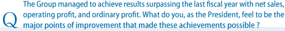 The Group managed to achieve results surpassing the last fiscal year with net sales, operating profit, and ordinary profit. What do you, as the President, feel to be the major points of improvement that made these achievements possible?