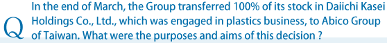 In the end of March, the Group transferred 100% of its stock in Daiichi Kasei Holdings Co., Ltd., which was engaged in plastics business, to Abico Group of Taiwan. What were the purposes and aims of this decision?