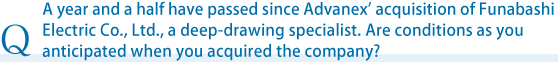 A year and a half have passed since Advanex' acquisition of Funabashi Electric Co., Ltd., a deep-drawing specialist. Are conditions as you anticipated when you acquired the company?